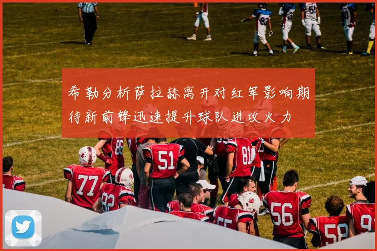 希勒分析萨拉赫离开对红军影响期待新前锋迅速提升球队进攻火力
