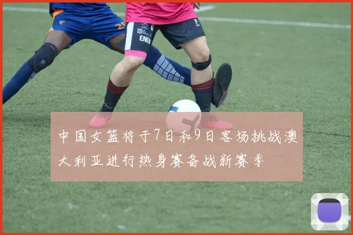 中国女篮将于7日和9日客场挑战澳大利亚进行热身赛备战新赛季