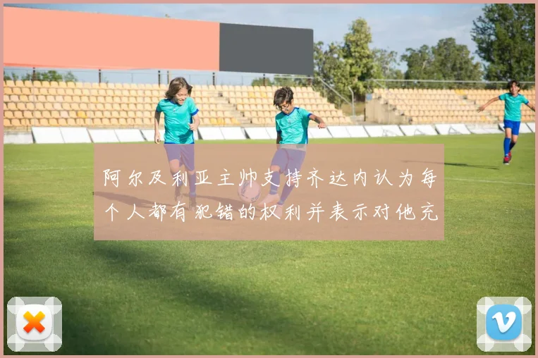阿尔及利亚主帅支持齐达内认为每个人都有犯错的权利并表示对他充满信心