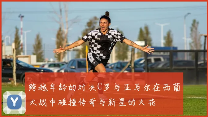 跨越年龄的对决C罗与亚马尔在西葡大战中碰撞传奇与新星的火花