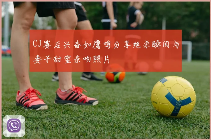 CJ赛后兴奋如鹰鸣分享绝杀瞬间与妻子甜蜜亲吻照片