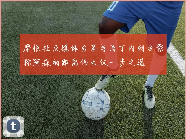 摩根社交媒体分享与马丁内利合影称阿森纳距离伟大仅一步之遥