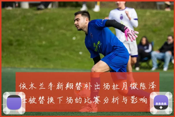 依木兰李新翔替补出场杜月徵陈泽仕被替换下场的比赛分析与影响