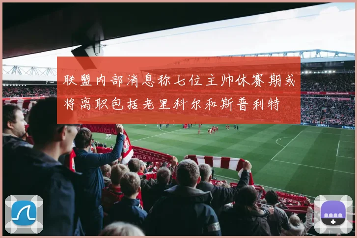 联盟内部消息称七位主帅休赛期或将离职包括老里科尔和斯普利特