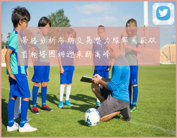 蒂格分析布朗交易潜力绿军或获双首轮塔图姆迎来新高峰