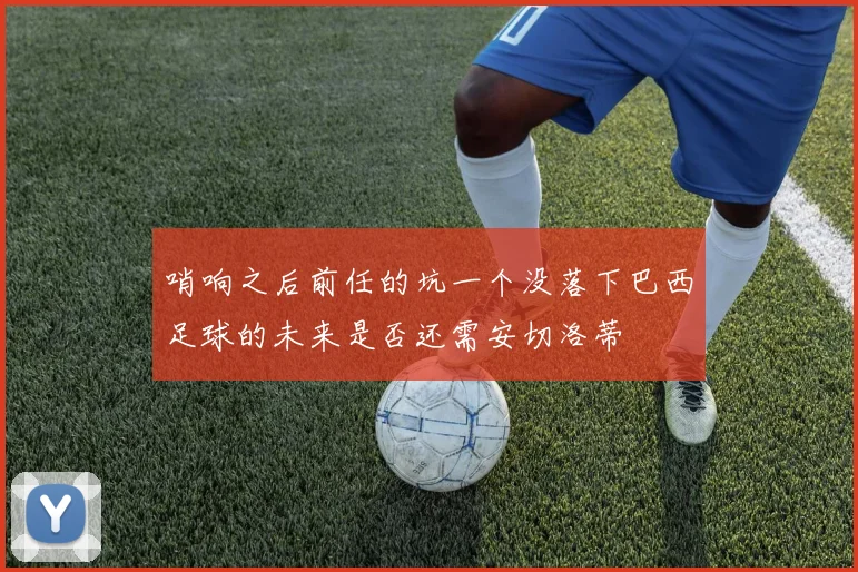 哨响之后前任的坑一个没落下巴西足球的未来是否还需安切洛蒂