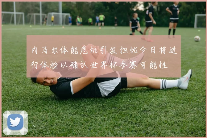 内马尔体能危机引发担忧今日将进行体检以确认世界杯参赛可能性