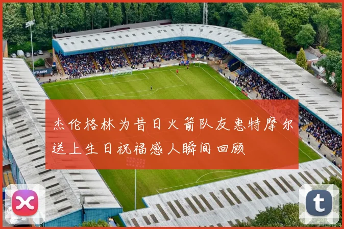 杰伦格林为昔日火箭队友惠特摩尔送上生日祝福感人瞬间回顾