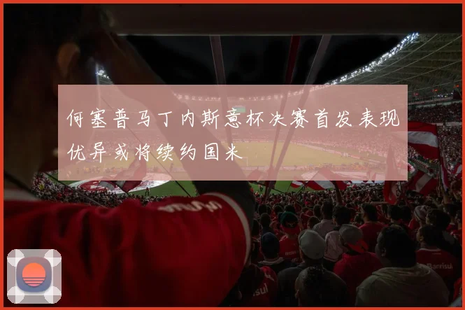 何塞普马丁内斯意杯决赛首发表现优异或将续约国米