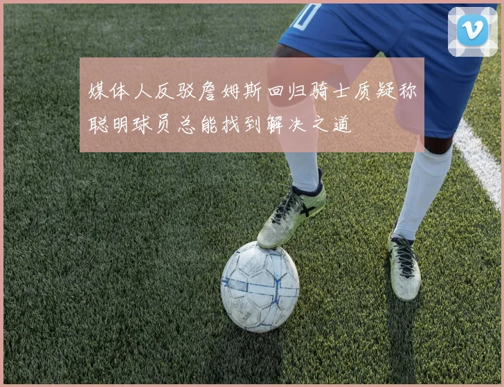 媒体人反驳詹姆斯回归骑士质疑称聪明球员总能找到解决之道