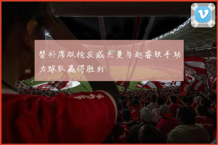 替补席双枪发威杰曼与赵睿联手助力球队赢得胜利